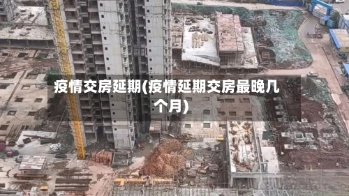疫情交房延期(疫情延期交房最晚几个月)-第2张图片